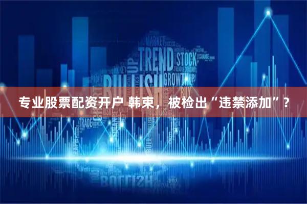 专业股票配资开户 韩束，被检出“违禁添加”？