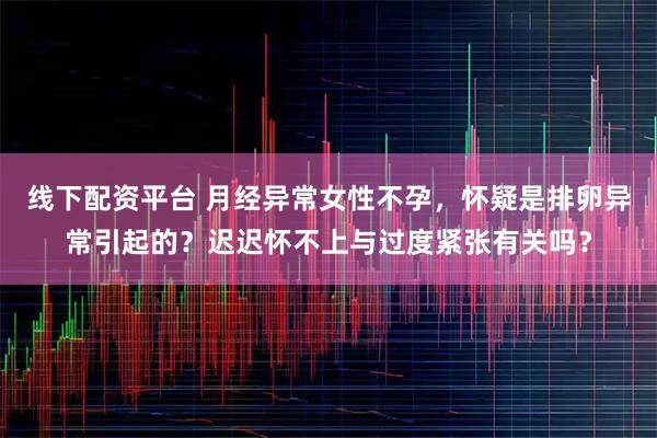 线下配资平台 月经异常女性不孕，怀疑是排卵异常引起的？迟迟怀不上与过度紧张有关吗？