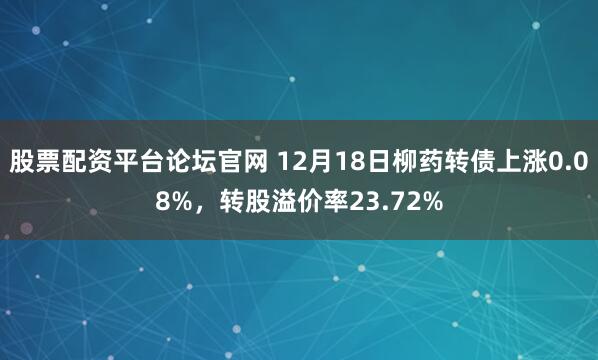 股票配资平台论坛官网 12月18日柳药转债上涨0.08%，转股溢价率23.72%
