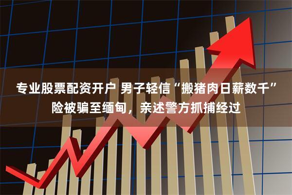 专业股票配资开户 男子轻信“搬猪肉日薪数千”险被骗至缅甸，亲述警方抓捕经过