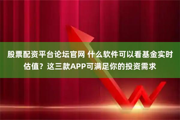 股票配资平台论坛官网 什么软件可以看基金实时估值？这三款APP可满足你的投资需求