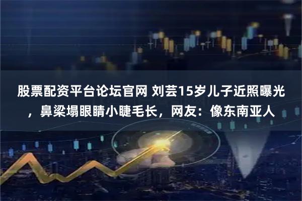 股票配资平台论坛官网 刘芸15岁儿子近照曝光，鼻梁塌眼睛小睫毛长，网友：像东南亚人