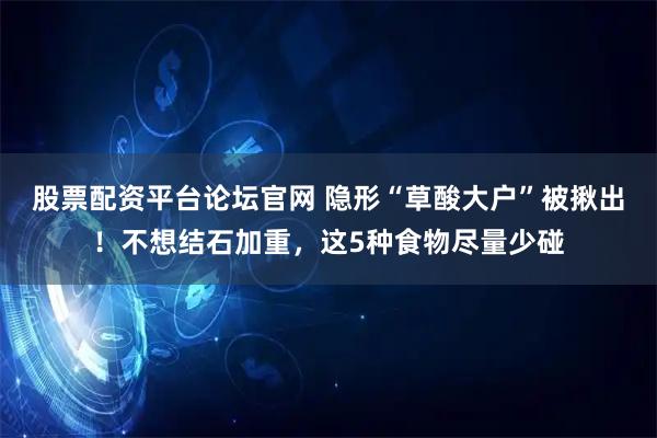 股票配资平台论坛官网 隐形“草酸大户”被揪出！不想结石加重，这5种食物尽量少碰