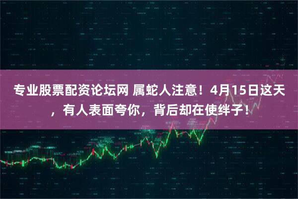 专业股票配资论坛网 属蛇人注意！4月15日这天，有人表面夸你，背后却在使绊子！